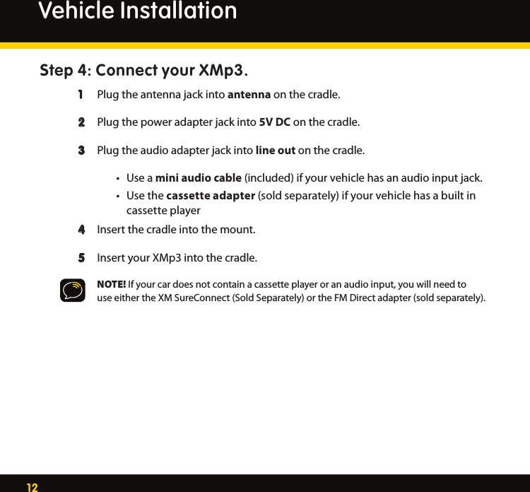 12Step 4: Connect your XMp3.   1   Plug the antenna jack into antenna on the cradle.   2   Plug the power adapter jack into 5V DC on the cradle. 3  Plug the audio adapter jack into line out on the cradle.   • Useamini audio cable (included) if your vehicle has an audio input jack. • Usethecassette adapter (sold separately) if your vehicle has a built in      cassette player 4  Insert the cradle into the mount.   5  Insert your XMp3 into the cradle.    NOTE! If your car does not contain a cassette player or an audio input, you will need to     use either the XM SureConnect (Sold Separately) or the FM Direct adapter (sold separately). Vehicle Installation