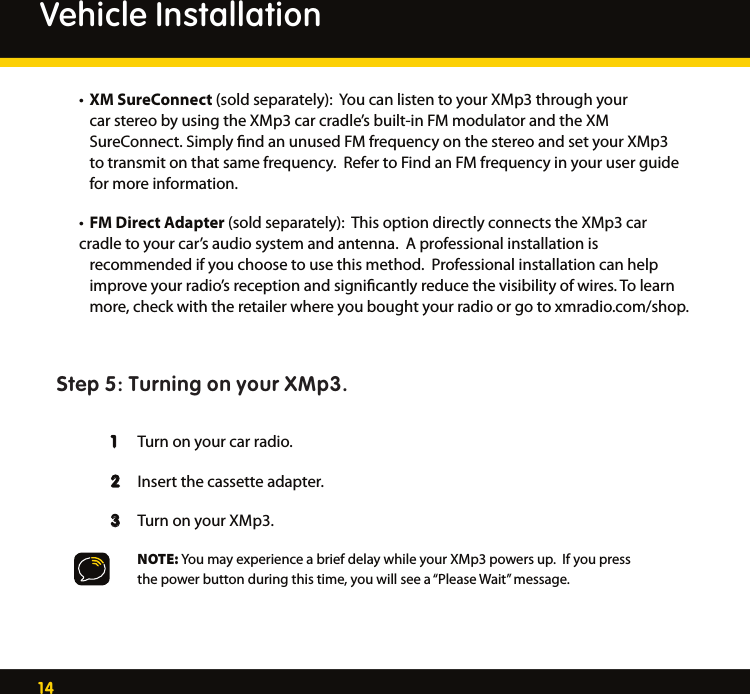 14       • XM SureConnect (sold separately):  You can listen to your XMp3 through your      car stereo by using the XMp3 car cradle’s built-in FM modulator and the XM        SureConnect. Simply ﬁnd an unused FM frequency on the stereo and set your XMp3     to transmit on that same frequency.  Refer to Find an FM frequency in your user guide     for more information. • FM Direct Adapter (sold separately):  This option directly connects the XMp3 car     cradle to your car’s audio system and antenna.  A professional installation is        recommended if you choose to use this method.  Professional installation can help      improve your radio’s reception and signiﬁcantly reduce the visibility of wires. To learn      more, check with the retailer where you bought your radio or go to xmradio.com/shop.Step 5: Turning on your XMp3.   1   Turn on your car radio.   2   Insert the cassette adapter. 3  Turn on your XMp3.      NOTE: You may experience a brief delay while your XMp3 powers up.  If you press        the power button during this time, you will see a “Please Wait” message.  Vehicle Installation