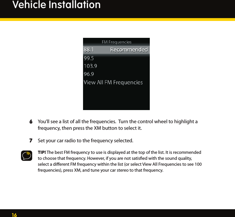 16  6  You’ll see a list of all the frequencies.  Turn the control wheel to highlight a       frequency, then press the XM button to select it.  7  Set your car radio to the frequency selected.   TIP! The best FM frequency to use is displayed at the top of the list. It is recommended      to choose that frequency. However, if you are not satisﬁed with the sound quality,      select a diﬀerent FM frequency within the list (or select View All Frequencies to see 100      frequencies), press XM, and tune your car stereo to that frequency. Vehicle Installation