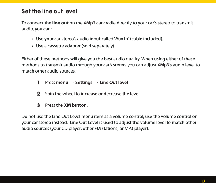 17Set the line out levelTo connect the line out on the XMp3 car cradle directly to your car’s stereo to transmit audio, you can: • Useyourcarstereo’saudioinputcalled“AuxIn”(cableincluded). • Useacassetteadapter(soldseparately).Either of these methods will give you the best audio quality. When using either of these methods to transmit audio through your car’s stereo, you can adjust XMp3’s audio level to match other audio sources.   1   Press menu → Settings → Line Out level 2  Spin the wheel to increase or decrease the level.    3  Press the XM button.   Do not use the Line Out Level menu item as a volume control; use the volume control on your car stereo instead.  Line Out Level is used to adjust the volume level to match other audio sources (your CD player, other FM stations, or MP3 player).  