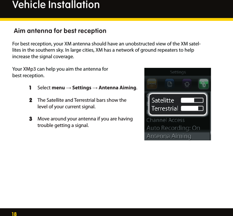 18 Aim antenna for best receptionFor best reception, your XM antenna should have an unobstructed view of the XM satel-lites in the southern sky. In large cities, XM has a network of ground repeaters to help increase the signal coverage. Your XMp3 can help you aim the antenna for best reception.  1   Select menu → Settings → Antenna Aiming.  2   The Satellite and Terrestrial bars show the       level of your current signal.  3   Move around your antenna if you are having      trouble getting a signal.   Vehicle Installation