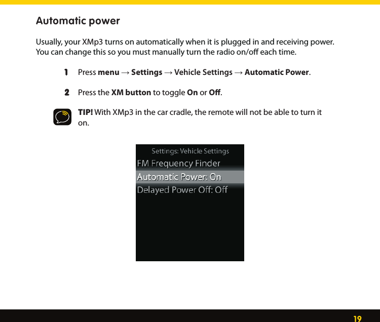 19Automatic power Usually, your XMp3 turns on automatically when it is plugged in and receiving power. You can change this so you must manually turn the radio on/oﬀ each time.  1  Press menu → Settings → Vehicle Settings → Automatic Power.  2  Press the XM button to toggle On or Oﬀ.   TIP! With XMp3 in the car cradle, the remote will not be able to turn it        on. 