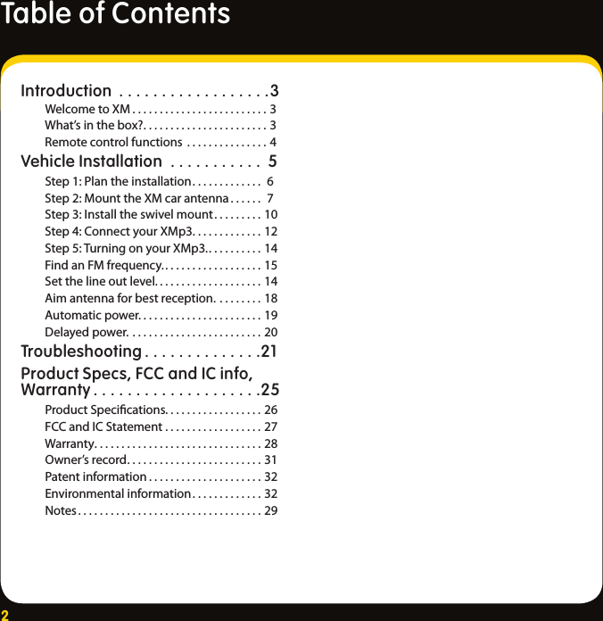 2Table of ContentsIntroduction ..................3 Welcome to XM .........................3  What’s in the box?.......................3  Remote control functions ...............4Vehicle Installation ........... 5 Step 1: Plan the installation............. 6    Step 2: Mount the XM car antenna ...... 7  Step 3: Install the swivel mount.........10  Step 4: Connect your XMp3. ............12    Step 5: Turning on your XMp3...........14    Find an FM frequency...................15    Set the line out level. ...................14    Aim antenna for best reception. ........18    Automatic power. ......................19    Delayed power. ........................20Troubleshooting ..............21Product Specs, FCC and IC info, Warranty ....................25 Product Speciﬁcations..................26  FCC and IC Statement ..................27   Warranty...............................28  Owner’s record.........................31  Patent information .....................32  Environmental information.............32  Notes..................................29 