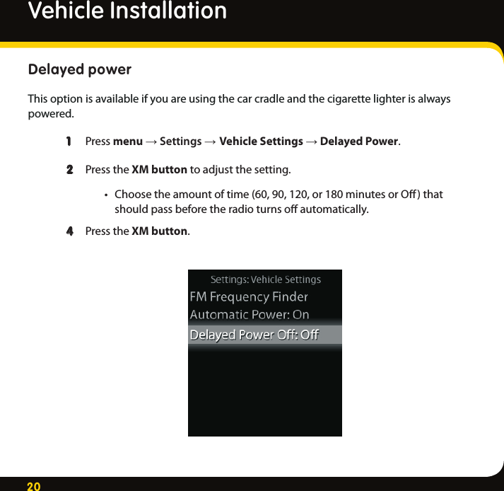 20Delayed power This option is available if you are using the car cradle and the cigarette lighter is always powered.  1  Press menu → Settings → Vehicle Settings → Delayed Power.    2  Press the XM button to adjust the setting. • Choosetheamountoftime(60,90,120,or180minutesorO)that     should pass before the radio turns oﬀ automatically.  4  Press the XM button. Vehicle Installation