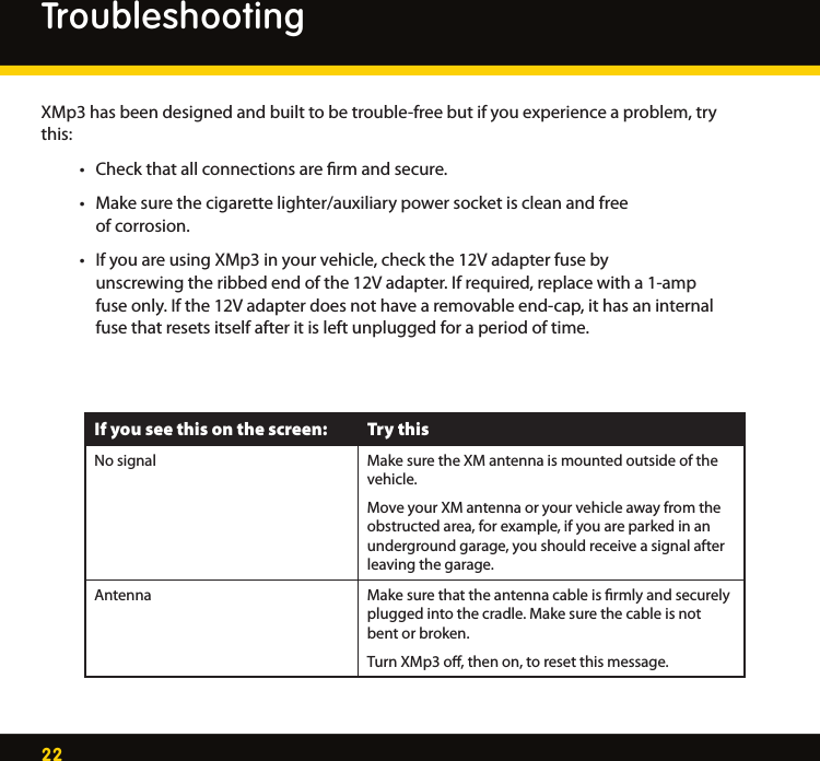 22XMp3 has been designed and built to be trouble-free but if you experience a problem, try this: • Checkthatallconnectionsarermandsecure. • Makesurethecigarettelighter/auxiliarypowersocketiscleanandfree     of corrosion.  • IfyouareusingXMp3inyourvehicle,checkthe12Vadapterfuseby     unscrewing the ribbed end of the 12V adapter. If required, replace with a 1-amp      fuse only. If the 12V adapter does not have a removable end-cap, it has an internal      fuse that resets itself after it is left unplugged for a period of time. If you see this on the screen: Try thisNo signal Make sure the XM antenna is mounted outside of the vehicle. Move your XM antenna or your vehicle away from the obstructed area, for example, if you are parked in an underground garage, you should receive a signal after leaving the garage. Antenna Make sure that the antenna cable is ﬁrmly and securely plugged into the cradle. Make sure the cable is not bent or broken. Turn XMp3 oﬀ, then on, to reset this message. Troubleshooting