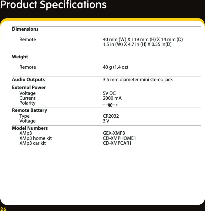 26Dimensions  Remote    40 mm (W) X 119 mm (H) X 14 mm (D)     1.5 in (W) X 4.7 in (H) X 0.55 in(D)Weight   Remote    40 g (1.4 oz)Audio Outputs    3.5 mm diameter mini stereo jackExternal Power  Voltage    5V DC  Current    2000 mA  Polarity   Remote Battery  Type    CR2032  Voltage    3 VModel Numbers     XMp3     GEX-XMP3   XMp3 home kit    CD-XMPHOME1   XMp3 car kit    CD-XMPCAR1 Product Speciﬁcations