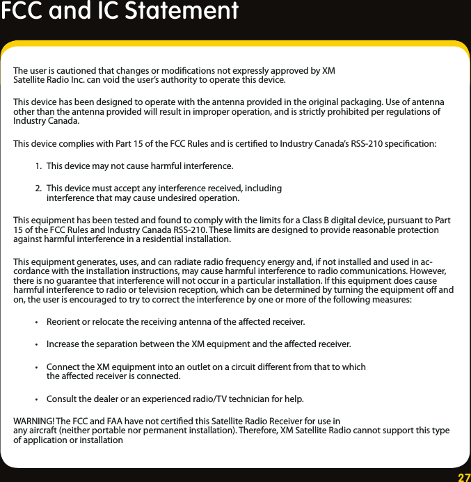 27The user is cautioned that changes or modiﬁcations not expressly approved by XM Satellite Radio Inc. can void the user’s authority to operate this device.This device has been designed to operate with the antenna provided in the original packaging. Use of antenna other than the antenna provided will result in improper operation, and is strictly prohibited per regulations of Industry Canada.This device complies with Part 15 of the FCC Rules and is certiﬁed to Industry Canada’s RSS-210 speciﬁcation:  1.  This device may not cause harmful interference. 2.  This device must accept any interference received, including            interference that may cause undesired operation.This equipment has been tested and found to comply with the limits for a Class B digital device, pursuant to Part 15 of the FCC Rules and Industry Canada RSS-210. These limits are designed to provide reasonable protection against harmful interference in a residential installation.This equipment generates, uses, and can radiate radio frequency energy and, if not installed and used in ac-cordance with the installation instructions, may cause harmful interference to radio communications. However, there is no guarantee that interference will not occur in a particular installation. If this equipment does cause harmful interference to radio or television reception, which can be determined by turning the equipment oﬀ and on, the user is encouraged to try to correct the interference by one or more of the following measures: • Reorient or relocate the receiving antenna of the aﬀected receiver. • Increase the separation between the XM equipment and the aﬀected receiver. • Connect the XM equipment into an outlet on a circuit diﬀerent from that to which          the aﬀected receiver is connected. • Consult the dealer or an experienced radio/TV technician for help.WARNING! The FCC and FAA have not certiﬁed this Satellite Radio Receiver for use in any aircraft (neither portable nor permanent installation). Therefore, XM Satellite Radio cannot support this type of application or installationFCC and IC Statement 