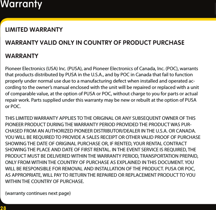 28LIMITED WARRANTYWARRANTY VALID ONLY IN COUNTRY OF PRODUCT PURCHASEWARRANTYPioneer Electronics (USA) Inc. (PUSA), and Pioneer Electronics of Canada, Inc. (POC), warrants that products distributed by PUSA in the U.S.A., and by POC in Canada that fail to function properly under normal use due to a manufacturing defect when installed and operated ac-cording to the owner’s manual enclosed with the unit will be repaired or replaced with a unit of comparable value, at the option of PUSA or POC, without charge to you for parts or actual repair work. Parts supplied under this warranty may be new or rebuilt at the option of PUSA or POC.THIS LIMITED WARRANTY APPLIES TO THE ORIGINAL OR ANY SUBSEQUENT OWNER OF THIS PIONEER PRODUCT DURING THE WARRANTY PERIOD PROVIDED THE PRODUCT WAS PUR-CHASED FROM AN AUTHORIZED PIONEER DISTRIBUTOR/DEALER IN THE U.S.A. OR CANADA. YOU WILL BE REQUIRED TO PROVIDE A SALES RECEIPT OR OTHER VALID PROOF OF PURCHASE SHOWING THE DATE OF ORIGINAL PURCHASE OR, IF RENTED, YOUR RENTAL CONTRACT SHOWING THE PLACE AND DATE OF FIRST RENTAL. IN THE EVENT SERVICE IS REQUIRED, THE PRODUCT MUST BE DELIVERED WITHIN THE WARRANTY PERIOD, TRANSPORTATION PREPAID, ONLY FROM WITHIN THE COUNTRY OF PURCHASE AS EXPLAINED IN THIS DOCUMENT. YOU WILL BE RESPONSIBLE FOR REMOVAL AND INSTALLATION OF THE PRODUCT. PUSA OR POC, AS APPROPRIATE, WILL PAY TO RETURN THE REPAIRED OR REPLACEMENT PRODUCT TO YOU WITHIN THE COUNTRY OF PURCHASE. (warranty continues next page)WarrantyWarranty