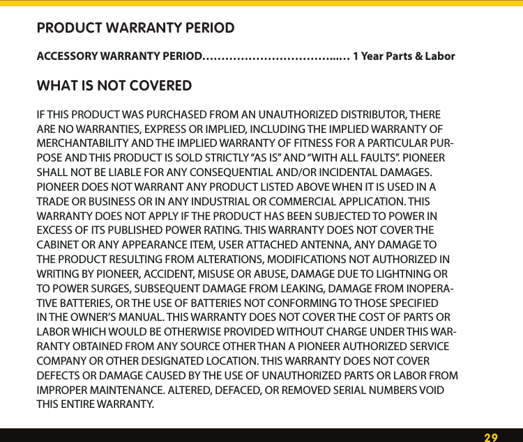 29WarrantyPRODUCT WARRANTY PERIODACCESSORY WARRANTY PERIOD……………………………...… 1 Year Parts &amp; LaborWHAT IS NOT COVEREDIF THIS PRODUCT WAS PURCHASED FROM AN UNAUTHORIZED DISTRIBUTOR, THERE ARE NO WARRANTIES, EXPRESS OR IMPLIED, INCLUDING THE IMPLIED WARRANTY OF MERCHANTABILITY AND THE IMPLIED WARRANTY OF FITNESS FOR A PARTICULAR PUR-POSE AND THIS PRODUCT IS SOLD STRICTLY “AS IS” AND “WITH ALL FAULTS”. PIONEER SHALL NOT BE LIABLE FOR ANY CONSEQUENTIAL AND/OR INCIDENTAL DAMAGES. PIONEER DOES NOT WARRANT ANY PRODUCT LISTED ABOVE WHEN IT IS USED IN A TRADE OR BUSINESS OR IN ANY INDUSTRIAL OR COMMERCIAL APPLICATION. THIS WARRANTY DOES NOT APPLY IF THE PRODUCT HAS BEEN SUBJECTED TO POWER IN EXCESS OF ITS PUBLISHED POWER RATING. THIS WARRANTY DOES NOT COVER THE CABINET OR ANY APPEARANCE ITEM, USER ATTACHED ANTENNA, ANY DAMAGE TO THE PRODUCT RESULTING FROM ALTERATIONS, MODIFICATIONS NOT AUTHORIZED IN WRITING BY PIONEER, ACCIDENT, MISUSE OR ABUSE, DAMAGE DUE TO LIGHTNING OR TO POWER SURGES, SUBSEQUENT DAMAGE FROM LEAKING, DAMAGE FROM INOPERA-TIVE BATTERIES, OR THE USE OF BATTERIES NOT CONFORMING TO THOSE SPECIFIED IN THE OWNER’S MANUAL. THIS WARRANTY DOES NOT COVER THE COST OF PARTS OR LABOR WHICH WOULD BE OTHERWISE PROVIDED WITHOUT CHARGE UNDER THIS WAR-RANTY OBTAINED FROM ANY SOURCE OTHER THAN A PIONEER AUTHORIZED SERVICE COMPANY OR OTHER DESIGNATED LOCATION. THIS WARRANTY DOES NOT COVER DEFECTS OR DAMAGE CAUSED BY THE USE OF UNAUTHORIZED PARTS OR LABOR FROM IMPROPER MAINTENANCE. ALTERED, DEFACED, OR REMOVED SERIAL NUMBERS VOID THIS ENTIRE WARRANTY. 