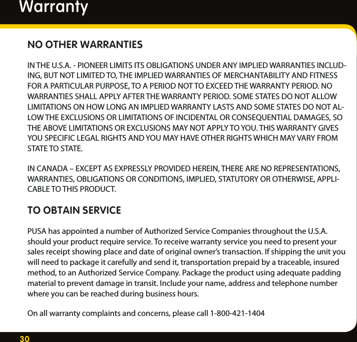 30NO OTHER WARRANTIESIN THE U.S.A. - PIONEER LIMITS ITS OBLIGATIONS UNDER ANY IMPLIED WARRANTIES INCLUD-ING, BUT NOT LIMITED TO, THE IMPLIED WARRANTIES OF MERCHANTABILITY AND FITNESS FOR A PARTICULAR PURPOSE, TO A PERIOD NOT TO EXCEED THE WARRANTY PERIOD. NO WARRANTIES SHALL APPLY AFTER THE WARRANTY PERIOD. SOME STATES DO NOT ALLOW LIMITATIONS ON HOW LONG AN IMPLIED WARRANTY LASTS AND SOME STATES DO NOT AL-LOW THE EXCLUSIONS OR LIMITATIONS OF INCIDENTAL OR CONSEQUENTIAL DAMAGES, SO THE ABOVE LIMITATIONS OR EXCLUSIONS MAY NOT APPLY TO YOU. THIS WARRANTY GIVES YOU SPECIFIC LEGAL RIGHTS AND YOU MAY HAVE OTHER RIGHTS WHICH MAY VARY FROM STATE TO STATE.IN CANADA – EXCEPT AS EXPRESSLY PROVIDED HEREIN, THERE ARE NO REPRESENTATIONS, WARRANTIES, OBLIGATIONS OR CONDITIONS, IMPLIED, STATUTORY OR OTHERWISE, APPLI-CABLE TO THIS PRODUCT.TO OBTAIN SERVICEPUSA has appointed a number of Authorized Service Companies throughout the U.S.A. should your product require service. To receive warranty service you need to present your sales receipt showing place and date of original owner’s transaction. If shipping the unit you will need to package it carefully and send it, transportation prepaid by a traceable, insured method, to an Authorized Service Company. Package the product using adequate padding material to prevent damage in transit. Include your name, address and telephone number where you can be reached during business hours.On all warranty complaints and concerns, please call 1-800-421-1404Warranty