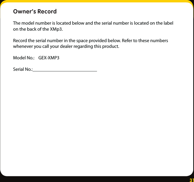 31Owner’s Record The model number is located below and the serial number is located on the label on the back of the XMp3.Record the serial number in the space provided below. Refer to these numbers whenever you call your dealer regarding this product.Model No.:    GEX-XMP3Serial No.:___________________________