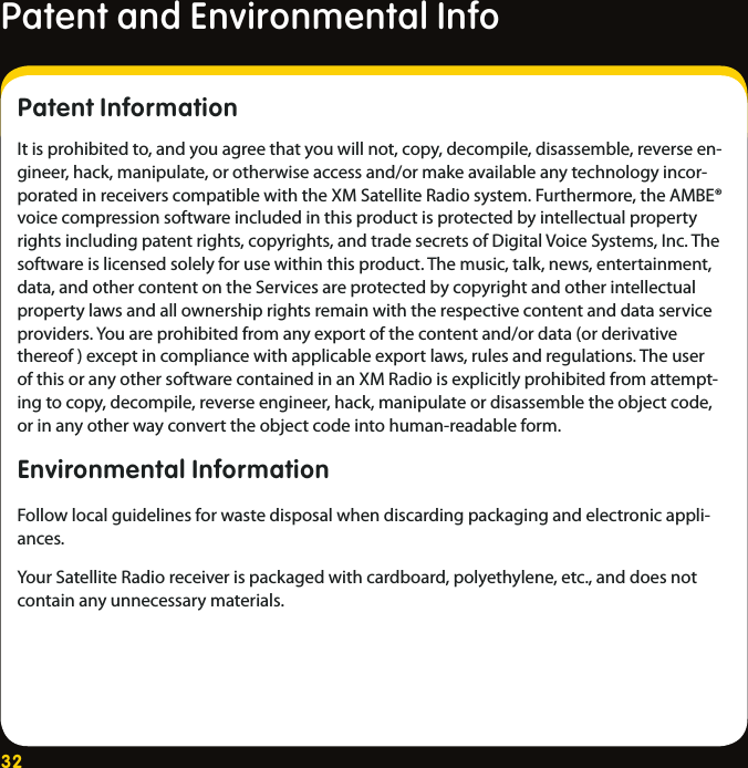 32Patent and Environmental Info    Patent Information It is prohibited to, and you agree that you will not, copy, decompile, disassemble, reverse en-gineer, hack, manipulate, or otherwise access and/or make available any technology incor-porated in receivers compatible with the XM Satellite Radio system. Furthermore, the AMBE® voice compression software included in this product is protected by intellectual property rights including patent rights, copyrights, and trade secrets of Digital Voice Systems, Inc. The software is licensed solely for use within this product. The music, talk, news, entertainment, data, and other content on the Services are protected by copyright and other intellectual property laws and all ownership rights remain with the respective content and data service providers. You are prohibited from any export of the content and/or data (or derivative thereof ) except in compliance with applicable export laws, rules and regulations. The user of this or any other software contained in an XM Radio is explicitly prohibited from attempt-ing to copy, decompile, reverse engineer, hack, manipulate or disassemble the object code, or in any other way convert the object code into human-readable form.Environmental Information Follow local guidelines for waste disposal when discarding packaging and electronic appli-ances.Your Satellite Radio receiver is packaged with cardboard, polyethylene, etc., and does not contain any unnecessary materials.