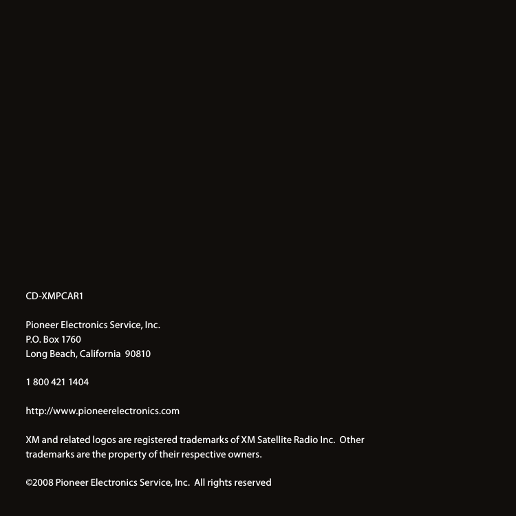 CD-XMPCAR1 Pioneer Electronics Service, Inc.P.O. Box 1760Long Beach, California  908101 800 421 1404http://www.pioneerelectronics.comXM and related logos are registered trademarks of XM Satellite Radio Inc.  Other trademarks are the property of their respective owners.©2008 Pioneer Electronics Service, Inc.  All rights reserved