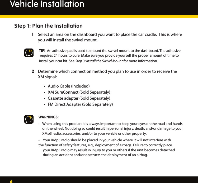 66Vehicle InstallationStep 1: Plan the InstallationSelect an area on the dashboard you want to place the car cradle.  This is where  1   you will install the swivel mount.     TIP!  An adhesive pad is used to mount the swivel mount to the dashboard. The adhesive      requires 24 hours to cure. Make sure you provide yourself the proper amount of time to     install your car kit. See Step 3: Install the Swivel Mount for more information. Determine which connection method you plan to use in order to receive the  2   XM signal: Audio Cable (Included)•XM SureConnect (Sold Separately)•Cassette adapter (Sold Separately)•FM Direct Adapter (Sold Separately)•WARNINGS:When using this product it is always important to keep your eyes on the road and hands  •  on the wheel. Not doing so could result in personal injury, death, and/or damage to your    XMp3 radio, accessories, and/or to your vehicle or other property.Your XMp3 radio should be placed in your vehicle where it will not interfere with   •the function of safety features, e.g., deployment of airbags. Failure to correctly place    your XMp3 radio may result in injury to you or others if the unit becomes detached    during an accident and/or obstructs the deployment of an airbag.   