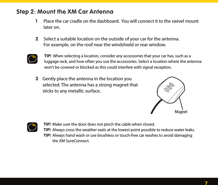 7Step 2: Mount the XM Car Antenna1  Place the car cradle on the dashboard.  You will connect it to the swivel mount        later on. Select a suitable location on the outside of your car for the antenna. 2    For example, on the roof near the windshield or rear window.TIP!  When selecting a location, consider any accessories that your car has, such as a luggage rack, and how often you use the accessories. Select a location where the antenna won’t be covered or blocked as this could interfere with signal reception.Gently place the antenna in the location you  3   selected. The antenna has a strong magnet that    sticks to any metallic surface.   TIP!  Make sure the door does not pinch the cable when closed.   TIP!  Always cross the weather seals at the lowest point possible to reduce water leaks.   TIP!  Always hand wash or use brushless or touch-free car washes to avoid damaging              the XM SureConnect.    Magnet