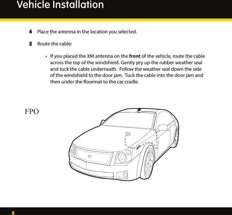 8 4  Place the antenna in the location you selected.  5  Route the cable:   • IfyouplacedtheXMantennaonthe front of the vehicle, route the cable     across the top of the windshield. Gently pry up the rubber weather seal      and tuck the cable underneath.  Follow the weather seal down the side        of the windshield to the door jam.  Tuck the cable into the door jam and        then under the ﬂoormat to the car cradle.Vehicle InstallationFPO