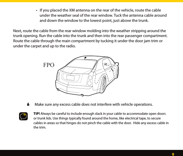 9  •IfyouplacedtheXMantennaontherearofthevehicle,routethecable        under the weather seal of the rear window. Tuck the antenna cable around          and down the window to the lowest point, just above the trunk.  Next, route the cable from the rear window molding into the weather stripping around the trunk opening. Run the cable into the trunk and then into the rear passenger compartment.  Route the cable through the main compartment by tucking it under the door jam trim or under the carpet and up to the radio.  6      Make sure any excess cable does not interfere with vehicle operations.     TIP! Always be careful to include enough slack in your cable to accommodate open doors      or trunk lids. Use things typically found around the home, like electrical tape, to secure      cables in areas so that hinges do not pinch the cable with the door.  Hide any excess cable in      the trim. FPO