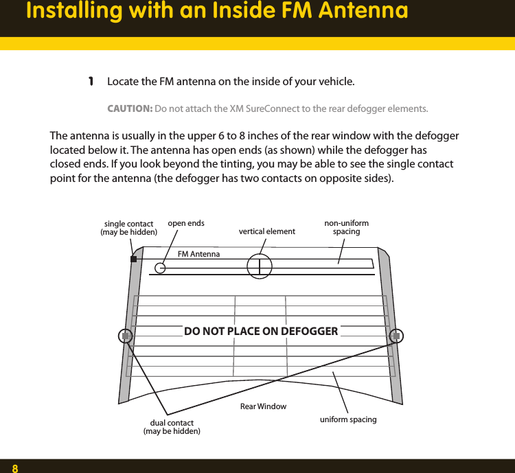 8Installing with an Inside FM Antenna  1  Locate the FM antenna on the inside of your vehicle.    CAUTION: Do not attach the XM SureConnect to the rear defogger elements. The antenna is usually in the upper 6 to 8 inches of the rear window with the defogger located below it. The antenna has open ends (as shown) while the defogger has closed ends. If you look beyond the tinting, you may be able to see the single contact point for the antenna (the defogger has two contacts on opposite sides). open endsFM AntennaDO NOT PLACE ON DEFOGGERRear Windowuniform spacingdual contact(may be hidden)single contact(may be hidden)non-uniformspacingvertical element