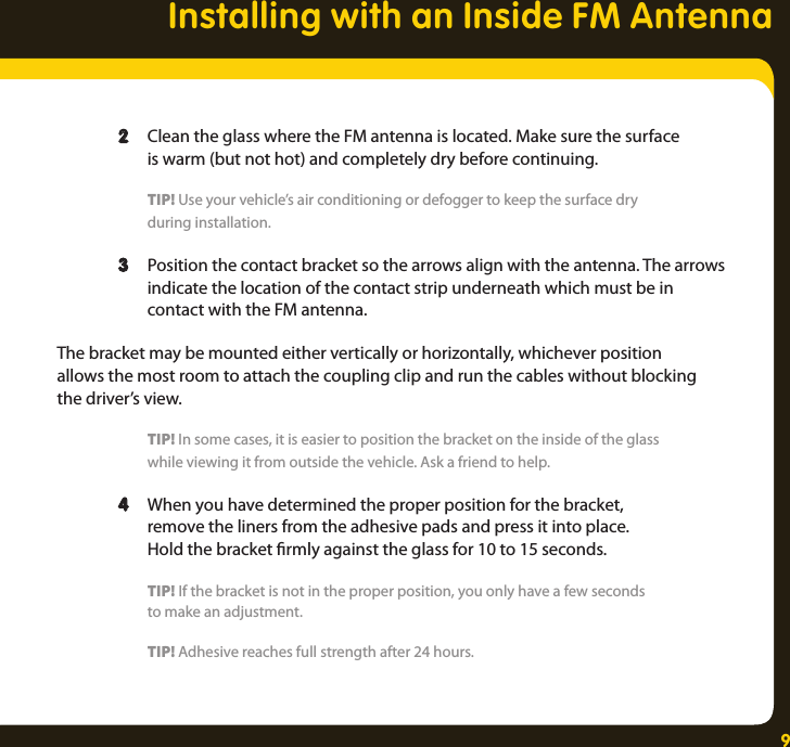 9  2  Clean the glass where the FM antenna is located. Make sure the surface      is warm (but not hot) and completely dry before continuing.     TIP! Use your vehicle’s air conditioning or defogger to keep the surface dry      during installation.  3  Position the contact bracket so the arrows align with the antenna. The arrows      indicate the location of the contact strip underneath which must be in      contact with the FM antenna. The bracket may be mounted either vertically or horizontally, whichever position  allows the most room to attach the coupling clip and run the cables without blocking the driver’s view.     TIP! In some cases, it is easier to position the bracket on the inside of the glass     while viewing it from outside the vehicle. Ask a friend to help.   4  When you have determined the proper position for the bracket,     remove the liners from the adhesive pads and press it into place.      Hold the bracket rmly against the glass for 10 to 15 seconds.    TIP! If the bracket is not in the proper position, you only have a few seconds     to make an adjustment.     TIP! Adhesive reaches full strength after 24 hours.Installing with an Inside FM Antenna