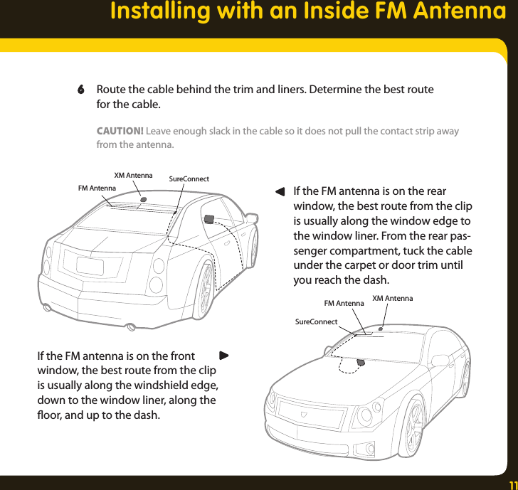 11Installing with an Inside FM AntennaXM Antenna SureConnectFM AntennaXM AntennaSureConnectFM Antenna  6  Route the cable behind the trim and liners. Determine the best route     for the cable.    CAUTION! Leave enough slack in the cable so it does not pull the contact strip away     from the antenna.If the FM antenna is on the rear window, the best route from the clip is usually along the window edge to the window liner. From the rear pas-senger compartment, tuck the cable under the carpet or door trim until you reach the dash.If the FM antenna is on the front window, the best route from the clip is usually along the windshield edge, down to the window liner, along the oor, and up to the dash.