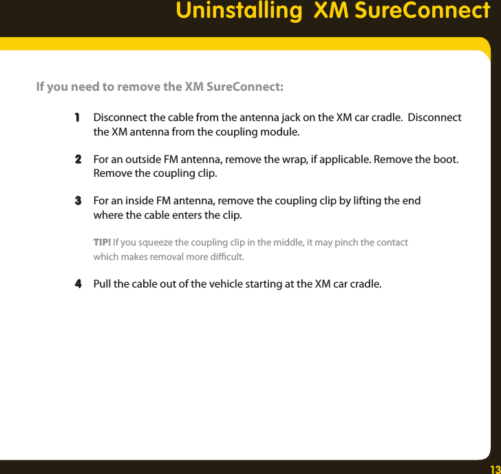 13Uninstalling  XM SureConnectIf you need to remove the XM SureConnect:   1  Disconnect the cable from the antenna jack on the XM car cradle.  Disconnect      the XM antenna from the coupling module.   2  For an outside FM antenna, remove the wrap, if applicable. Remove the boot.     Remove the coupling clip.   3  For an inside FM antenna, remove the coupling clip by lifting the end      where the cable enters the clip.     TIP! If you squeeze the coupling clip in the middle, it may pinch the contact      which makes removal more dicult.  4  Pull the cable out of the vehicle starting at the XM car cradle. 