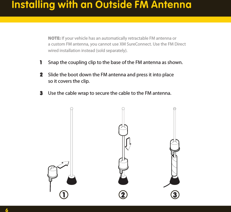 6Installing with an Outside FM Antenna    NOTE: If your vehicle has an automatically retractable FM antenna or     a custom FM antenna, you cannot use XM SureConnect. Use the FM Direct     wired installation instead (sold separately).  1  Snap the coupling clip to the base of the FM antenna as shown.   2  Slide the boot down the FM antenna and press it into place     so it covers the clip.   3  Use the cable wrap to secure the cable to the FM antenna. 1 2 3