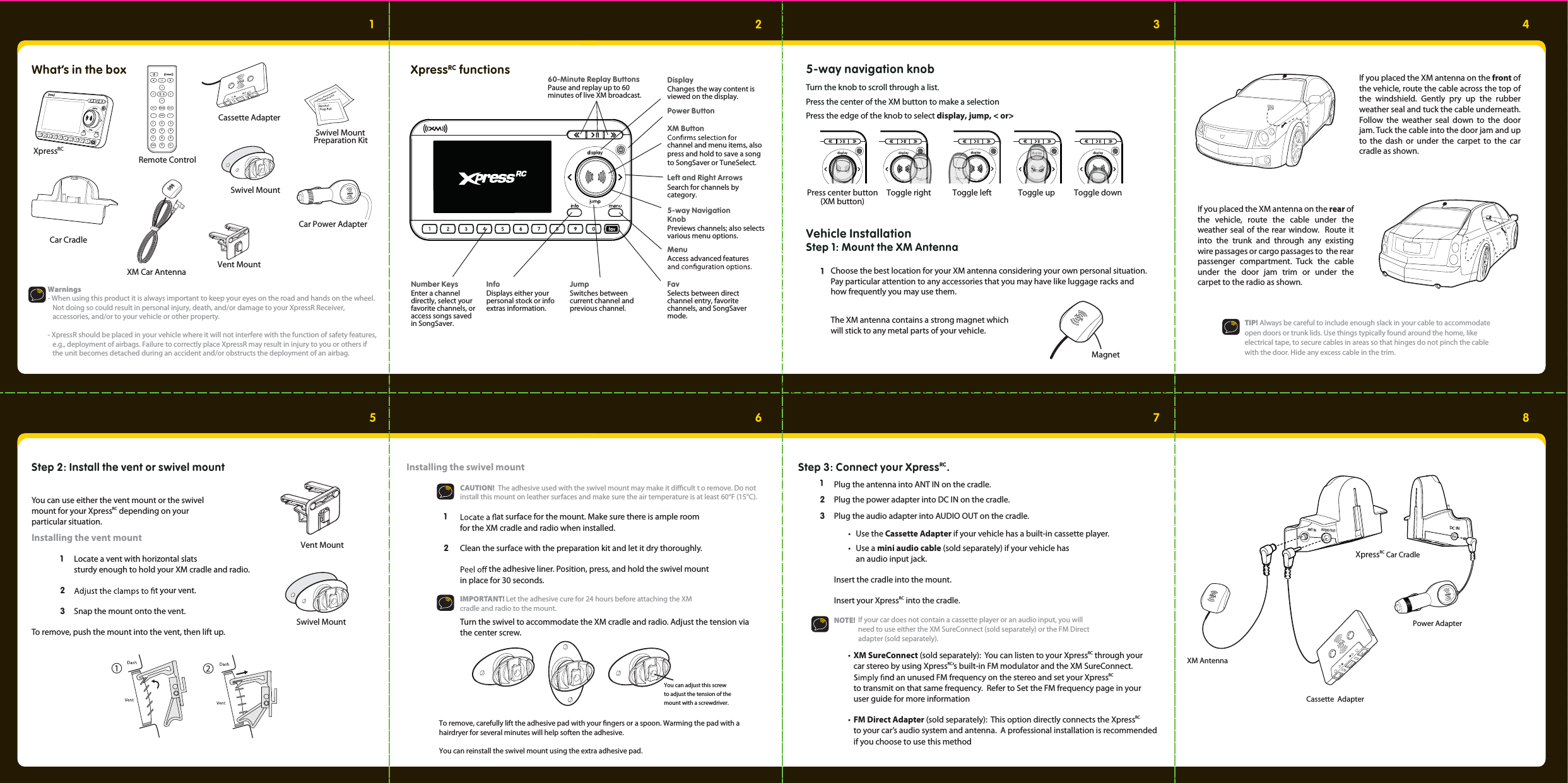 1What’s in the box23456 78Car Cradle852741963muteinfo menudisplay0jump fav+Remote ControlXM Car AntennaCassette AdapterSwivel MountVent MountSwivel Mount Preparation KitCar Power AdapterXpressRCsserpX RC functions 60-Minute Replay ButtonsPause and replay up to 60 minutes of live XM broadcast.JumpSwitches between current channel and previous channel.InfoDisplays either your personal stock or info extras information.Number Keys                    Enter a channel directly, select your favorite channels, or access songs saved in SongSaver.Power ButtonDisplayChanges the way content is viewed on the display.Left  and  Right  Arrows                        Search for channels by category.5-way Navigation KnobPreviews channels; also selects various menu options.MenuAccess advanced features XM Buttonchannel and menu items, alsopress and hold to save a song to SongSaver or TuneSelect.FavSelects between direct channel entry, favorite channels, and SongSaver mode.Warnings- When using this product it is always important to keep your eyes on the road and hands on the wheel.     Not doing so could result in personal injury, death, and/or damage to your XpressR Receiver,            accessories, and/or to your vehicle or other property.- XpressR should be placed in your vehicle where it will not interfere with the function of safety features,     e.g., deployment of airbags. Failure to correctly place XpressR may result in injury to you or others if            the unit becomes detached during an accident and/or obstructs the deployment of an airbag.5-way navigation knobTurn the knob to scroll through a list. Press the center of the XM button to make a selection Press the edge of the knob to select display, jump, &lt; or&gt; Toggle right Toggle left Toggle up Toggle downPress center button(XM button)Vehicle InstallationStep 1: Mount the XM AntennaThe XM antenna contains a strong magnet which will stick to any metal parts of your vehicle.  1MagnetChoose the best location for your XM antenna considering your own personal situation. Pay particular attention to any accessories that you may have like luggage racks and how frequently you may use them.     If you placed the XM antenna on the front of the vehicle, route the cable across the top of the windshield. Gently pry up the rubber weather seal and tuck the cable underneath.  Follow the weather seal down to the door jam. Tuck the cable into the door jam and up to the dash or under the carpet to the car cradle as shown.   If you placed the XM antenna on the rear of the vehicle, route the cable under the weather seal of the rear window.  Route it into the trunk and through any existing wire passages or cargo passages to  the rear passenger compartment. Tuck the cable under the door jam trim or under the carpet to the radio as shown.   TIP! Always be careful to include enough slack in your cable to accommodate     open doors or trunk lids. Use things typically found around the home, like     electrical tape, to secure cables in areas so that hinges do not pinch the cable     with the door. Hide any excess cable in the trim. Swivel MountVent MountStep 2: Install the vent or swivel mount You can use either the vent mount or the swivel mount for your XpressRC depending on your particular situation.Installing the vent mount 1  Locate a vent with horizontal slats     sturdy enough to hold your XM cradle and radio.  2   t your vent.  3  Snap the mount onto the vent. To remove, push the mount into the vent, then lift up. Installing the swivel mount 1    at surface for the mount. Make sure there is ample room     for the XM cradle and radio when installed. 2   Clean the surface with the preparation kit and let it dry thoroughly.     the adhesive liner. Position, press, and hold the swivel mount    in place for 30 seconds.   IMPORTANT! Let the adhesive cure for 24 hours before attaching the XM    cradle and radio to the mount.  You can adjust this screw to adjust the tension of the mount with a screwdriver.ANT IN AUDIO OUTDC INXM AntennaPower AdapterCassette  AdapterXpressRC Car CradleStep 3: Connect your XpressRC.Plug the antenna into ANT IN on the cradle.  2  1 3   Plug the power adapter into DC IN on the cradle.  Plug the audio adapter into AUDIO OUT on the cradle.   • Use the Cassette Adapter if your vehicle has a built-in cassette player. • Use a mini audio cable (sold separately) if your vehicle has    an audio input jack.  Insert the cradle into the mount.   Insert your XpressRC into the cradle.  NOTE! If your car does not contain a cassette player or an audio input, you will need to use either the XM SureConnect (sold separately) or the FM Direct adapter (sold separately). CAUTION!  The adhesive used with the swivel mount may make it dicult t o remove. Do not install this mount on leather surfaces and make sure the air temperature is at least 60°F (15°C). Turn the swivel to accommodate the XM cradle and radio. Adjust the tension via the center screw.To remove, carefully lift the adhesive pad with your ngers or a spoon. Warming the pad with a hairdryer for several minutes will help soften the adhesive. You can reinstall the swivel mount using the extra adhesive pad. • XM SureConnect (sold separately):  You can listen to your XpressRC through your     car stereo by using XpressRC’s built-in FM modulator and the XM SureConnect.  nd an unused FM frequency on the stereo and set your XpressRC     to transmit on that same frequency.  Refer to Set the FM frequency page in your      user guide for more information • FM Direct Adapter (sold separately):  This option directly connects the XpressRC    to your car’s audio system and antenna.  A professional installation is recommended    if you choose to use this method 