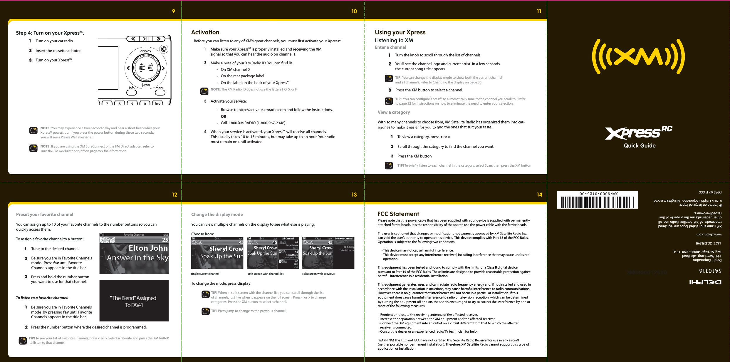 Quick Guide910 1112 13 14 15Step 4: Turn on your XpressRC.  1   1  Turn on your car radio.  2  2   Insert the cassette adapter. 3 3  Turn on your XpressRC.  fav  NOTE: You may experience a two-second delay and hear a short beep while your    XpressRC powers up.  If you press the power button during these two seconds,     you will see a Please Wait message.  NOTE: If you are using the XM SureConnect or the FM Direct adapter, refer to   on page xxx for information.  1  Make sure your XpressRC is properly installed and receiving the XM     signal so that you can hear the audio on channel 1. 2  nd it:  •  On XM channel 0   •  On the rear package label  •  On the label on the back of your XpressRC  NOTE: The XM Radio ID does not use the letters I, O, S, or F. 3 Activate your service:   •  Browse to http://activate.xmradio.com and follow the instructions.  OR  •  Call 1 800 XM RADIO (1-800-967-2346).  4  When your service is activated, your XpressRC will receive all channels.     This usually takes 10 to 15 minutes, but may take up to an hour. Your radio   must remain on until activated.  ActivationBefore you can listen to any of XM’s great channels, you must rst activate your XpressRC Using your XpressListening to XMEnter a channel  1   1  Turn the knob to scroll through the list of channels.   2  2   You’ll see the channel logo and current artist. In a few seconds,     the current song title appears.     TIP: You can change the display mode to show both the current channel     and all channels. Refer to Changing the display on page 35.  3  3  Press the XM button to select a channel.  View a categoryWith so many channels to choose from, XM Satellite Radio has organized them into cat- nd the ones that suit your taste. 1   1  To view a category, press &lt; or &gt;.  2  2   nd the channel you want.  3  Press the XM button   TIP!  y listen to each channel in the category, select Scan, then press the XM button TIP:  You can congure XpressRC  to automatically tune to the channel you scroll to.  Refer to page 32 for instructions on how to eliminate the need to enter your selection.   Preset your favorite channel You can assign up to 10 of your favorite channels to the number buttons so you can quickly access them. To assign a favorite channel to a button: 1   1  Tune to the desired channel.  2  2 3 3To listen to a favorite channel:  1   1   Be sure you are in Favorite Channels mode.  Press fav until Favorite Channels appears in the title bar.     Press and hold the number button you want to use for that channel.Be sure you are in Favorite Channels mode  by pressing fav until Favorite Channels appears in the title bar.    2  2   Press the number button where the desired channel is programmed.    TIP! To see your list of Favorite Channels, press &lt; or &gt;. Select a favorite and press the XM button      to listen to that channel. Change the display modeYou can view multiple channels on the display to see what else is playing.  Choose from: To change the mode, press display.   TIP! When in split screen with the channel list, you can scroll through the list     of channels, just like when it appears on the full screen. Press &lt; or &gt; to change    categories. Press the XM button to select a channel.    TIP! Press jump to change to the previous channel. split screen with previoustsil lennahc htiw neercs tilpslennahc tnerruc elgnisFCC Statement Please note that the power cable that has been supplied with your device is supplied with permanently attached ferrite beads. It is the responsibility of the user to use the power cable with the ferrite beads.   can void the user’s authority to operate this device.  This device complies with Part 15 of the FCC Rules. Operation is subject to the following two conditions:       • This device may not cause harmful interference.     • This device must accept any interference received, including interference that may cause undesired         operation.  This equipment has been tested and found to comply with the limits for a Class B digital device, pursuant to Part 15 of the FCC Rules. These limits are designed to provide reasonable protection against harmful interference in a residential installation.   This equipment generates, uses, and can radiate radio frequency energy and, if not installed and used in accordance with the installation instructions, may cause harmful interference to radio communications. However, there is no guarantee that interference will not occur in a particular installation. If this equipment does cause harmful interference to radio or television reception, which can be determined more of the following measures:     receiver is connected.  • Consult the dealer or an experienced radio/TV technician for help.  (neither portable nor permanent installation). Therefore, XM Satellite Radio cannot support this type of application or installation   SA10316XM name and related logos are registered trademarks of XM Satellite Radio Inc. All other trademarks are the property of their respective owners.DPSS-07-E-XXXDelphi Corporation1441 West Long Lake RoadTroy, Michigan 48098-5090 U.S.A.1.877. GO.DELPHIwww.delphi.com      Printed on Recycled Paper© 2007 Delphi Corporation.  All rights reserved.XM9800012500XM- 9800 - 0125 - 00