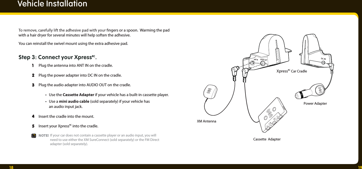 18 19ANT IN AUDIO OUTDC INXM AntennaPower AdapterCassette  AdapterXpressRC Car Cradle ngers or a spoon.  Warming the pad with a hair dryer for several minutes will help soften the adhesive.You can reinstall the swivel mount using the extra adhesive pad.Step 3: Connect your XpressRC.  1  Plug the antenna into ANT IN on the cradle.  2  2   Plug the power adapter into DC IN on the cradle. 3  Plug the audio adapter into AUDIO OUT on the cradle.   • Use the Cassette Adapter if your vehicle has a built-in cassette player. • Use a mini audio cable (sold separately) if your vehicle has    an audio input jack. 4  Insert the cradle into the mount.   5  Insert your XpressRC into the cradle.  NOTE!   Vehicle InstallationIf your car does not contain a cassette player or an audio input, you will need to use either the XM SureConnect (sold separately) or the FM Direct adapter (sold separately). 