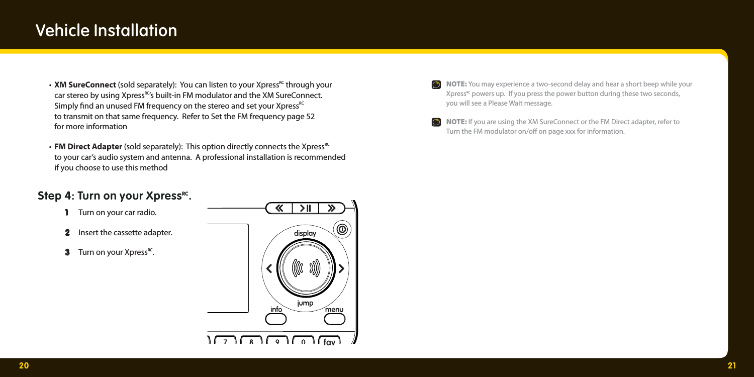 20 21 • XM SureConnect (sold separately):  You can listen to your XpressRC through your     car stereo by using XpressRC’s built-in FM modulator and the XM SureConnect.   Simply  nd an unused FM frequency on the stereo and set your XpressRC     to transmit on that same frequency.  Refer to Set the FM frequency page 52     for more information • FM Direct Adapter (sold separately):  This option directly connects the XpressRC    to your car’s audio system and antenna.  A professional installation is recommended    if you choose to use this method Step 4: Turn on your XpressRC.   1   1  Turn on your car radio.   2  2   Insert the cassette adapter.  3 3  Turn on your XpressRC.  Vehicle Installationfav  NOTE: You may experience a two-second delay and hear a short beep while your    XpressRC powers up.  If you press the power button during these two seconds,     you will see a Please Wait message.  NOTE: If you are using the XM SureConnect or the FM Direct adapter, refer to     Turn the FM modulator on/o  on page xxx for information. 