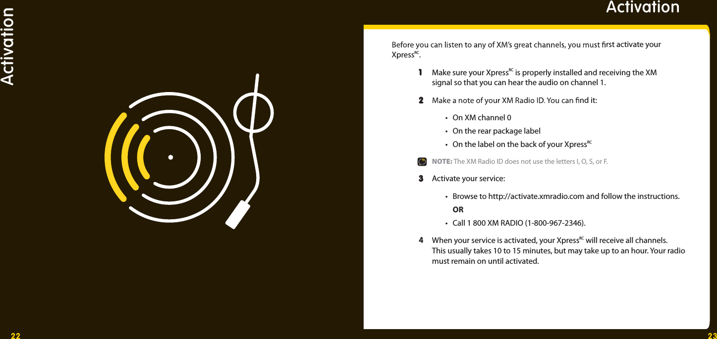 22 23Activation Activation  rst activate your XpressRC. 1 1  Make sure your XpressRC is properly installed and receiving the XM     signal so that you can hear the audio on channel 1. 2 2  nd it:  •  On XM channel 0   •  On the rear package label  •  On the label on the back of your XpressRC  NOTE: The XM Radio ID does not use the letters I, O, S, or F. 3 3  Activate your service:   •  Browse to http://activate.xmradio.com and follow the instructions.   OR  •  Call 1 800 XM RADIO (1-800-967-2346).  4  When your service is activated, your XpressRC will receive all channels.     This usually takes 10 to 15 minutes, but may take up to an hour. Your radio     must remain on until activated. 