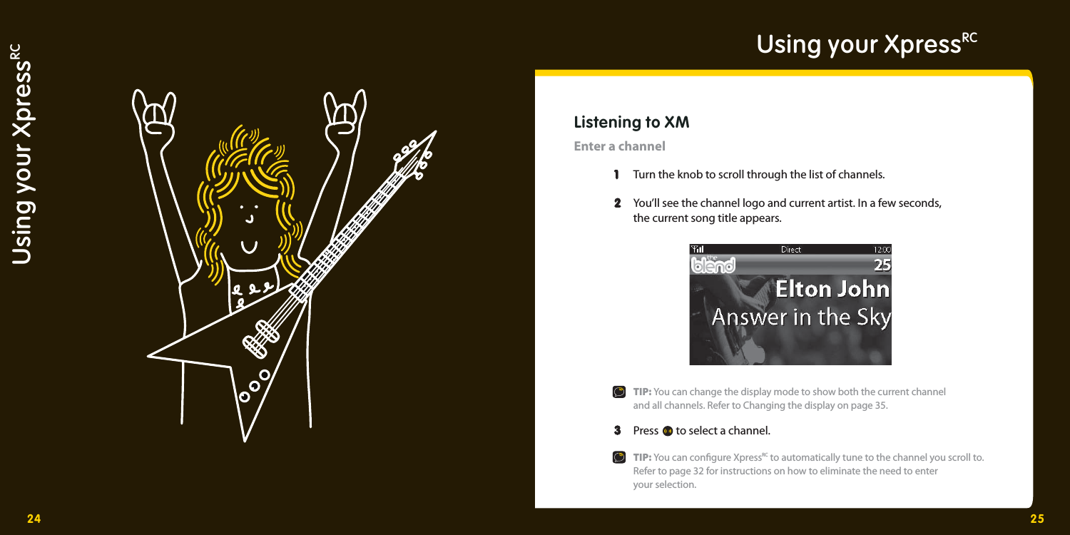 24 25Using your XpressRCUsing your XpressRCListening to XMEnter a channel   1   1  Turn the knob to scroll through the list of channels.    2  2   You’ll see the channel logo and current artist. In a few seconds,     the current song title appears.     TIP: You can change the display mode to show both the current channel     and all channels. Refer to Changing the display on page 35.   3  3  Press   to select a channel.    TIP: You can con gure XpressRC to automatically tune to the channel you scroll to.     Refer to page 32 for instructions on how to eliminate the need to enter   your selection. 