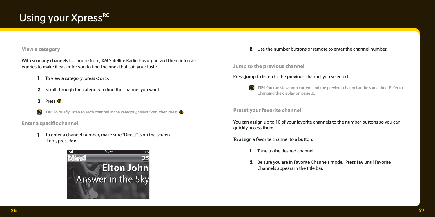 26 27Using your XpressRCView a categoryWith so many channels to choose from, XM Satellite Radio has organized them into cat-egories to make it easier for you to  nd the ones that suit your taste.  1   1  To view a category, press &lt; or &gt;.   2  2   Scroll through the category to  nd the channel you want.   3 3 Press  .   TIP! To brie y listen to each channel in the category, select Scan, then press  .  Enter a speci c channel   1   1  To enter a channel number, make sure “Direct” is on the screen.     If not, press fav.   2  2   Use the number buttons or remote to enter the channel number.   Jump to the previous channelPress jump to listen to the previous channel you selected.   TIP! You can view both current and the previous channel at the same time. Refer to     Changing the display on page 35.Preset your favorite channel You can assign up to 10 of your favorite channels to the number buttons so you can quickly access them. To assign a favorite channel to a button:  1   1  Tune to the desired channel.   2  2   Be sure you are in Favorite Channels mode.  Press fav until Favorite     Channels appears in the title bar.   