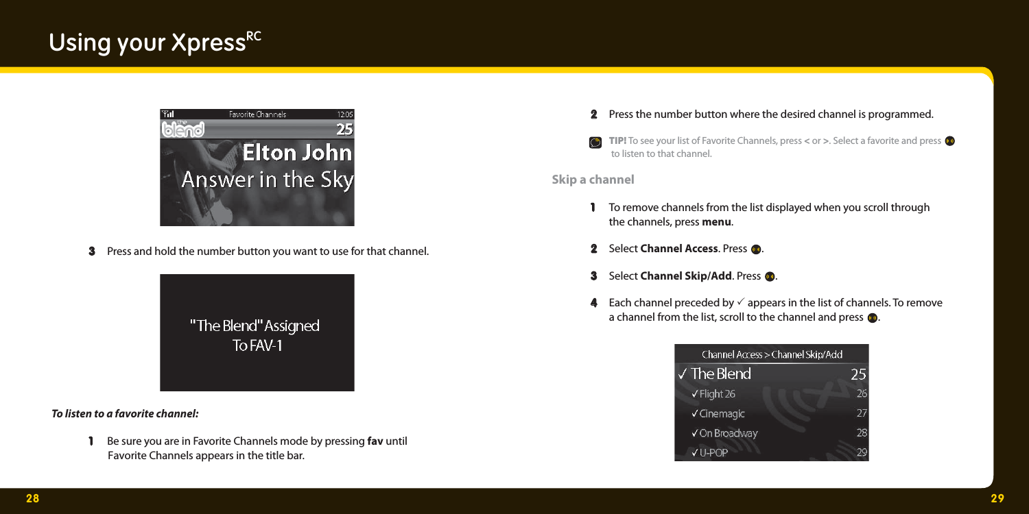 28 29Using your XpressRC  3 3  Press and hold the number button you want to use for that channel.  To listen to a favorite channel:   1   1  Be sure you are in Favorite Channels mode by pressing fav until          Favorite Channels appears in the title bar.    2  2   Press the number button where the desired channel is programmed.    TIP! To see your list of Favorite Channels, press &lt; or &gt;. Select a favorite and press      to listen to that channel. Skip a channel  1   1  To remove channels from the list displayed when you scroll through     the channels, press menu.   2  2  Select Channel Access. Press  .    3   3  Select Channel Skip/Add. Press  .   4  4   Each channel preceded by 3 appears in the list of channels. To remove     a channel from the list, scroll to the channel and press  .  