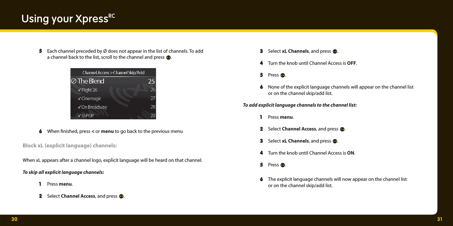 30 31Using your XpressRC  5 5  Each channel preceded by Ø does not appear in the list of channels. To add    a channel back to the list, scroll to the channel and press  .    6   6  When  nished, press &lt; or menu to go back to the previous menu  Block xL (explicit language) channels:When xL appears after a channel logo, explicit language will be heard on that channel. To skip all explicit language channels:  1   1  Press menu.   2  2  Select Channel Access, and press  .   3   3  Select xL Channels, and press  .   4  4   Turn the knob until Channel Access is OFF.   5   5  Press  .   6  6   None of the explicit language channels will appear on the channel list    or on the channel skip/add list.   To add explicit language channels to the channel list:    1   1  Press menu.  2  2  Select Channel Access, and press  .   3   3  Select xL Channels, and press  .   4  4   Turn the knob until Channel Access is ON.      5   5  Press  .    6   6  The explicit language channels will now appear on the channel list    or on the channel skip/add list.  