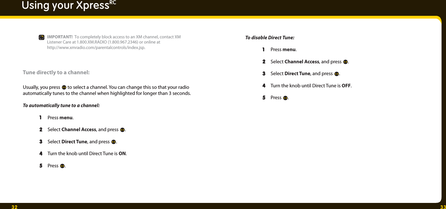 32 33Using your XpressRCTune directly to a channel:Usually, you press   to select a channel. You can change this so that your radio automatically tunes to the channel when highlighted for longer than 3 seconds. To automatically tune to a channel:  1   1  Press menu. 2  2  Select Channel Access, and press  .  3   3  Select Direct Tune, and press  . 4  4   Turn the knob until Direct Tune is ON.    5   5  Press  .To disable Direct Tune: 1  Press menu. 2  2  Select Channel Access, and press  .  3   3  Select Direct Tune, and press  . 4   Turn the knob until Direct Tune is OFF.   5   5  Press  .IMPORTANT!  To completely block access to an XM channel, contact XM Listener Care at 1.800.XM.RADIO (1.800.967.2346) or online at http://www.xmradio.com/parentalcontrols/index.jsp. 