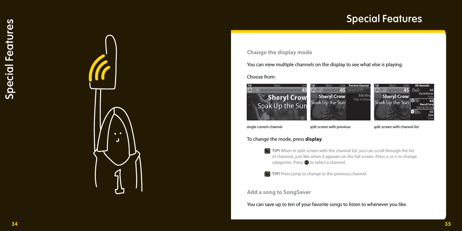 34 35Special FeaturesChange the display modeYou can view multiple channels on the display to see what else is playing.  Choose from: To change the mode, press display.   TIP! When in split screen with the channel list, you can scroll through the list     of channels, just like when it appears on the full screen. Press &lt; or &gt; to change  categories. Press  to select a channel.   TIP! Press jump to change to the previous channel. Add a song to SongSaver You can save up to ten of your favorite songs to listen to whenever you like. split screen with previoussingle current channel split screen with channel listSpecial Features 