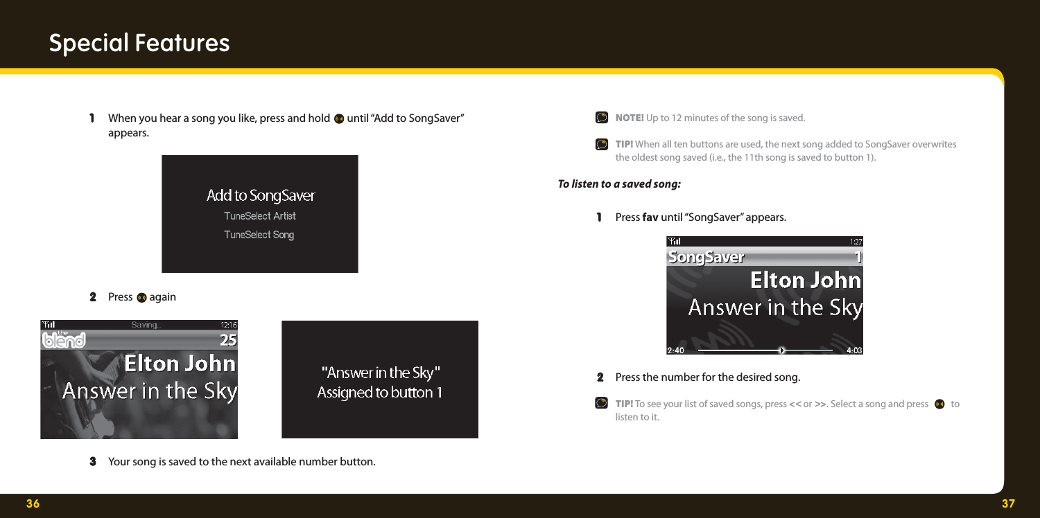 36 37Special Features 1   1  When you hear a song you like, press and hold   until “Add to SongSaver”   appears.    2   2  Press   again     3  3   Your song is saved to the next available number button.     NOTE! Up to 12 minutes of the song is saved.   TIP! When all ten buttons are used, the next song added to SongSaver overwrites    the oldest song saved (i.e., the 11th song is saved to button 1). To listen to a saved song: 1   1  Press fav until “SongSaver” appears. 2   2  Press the number for the desired song.   TIP! To see your list of saved songs, press &lt;&lt; or &gt;&gt;. Select a song and press   to  listen to it.