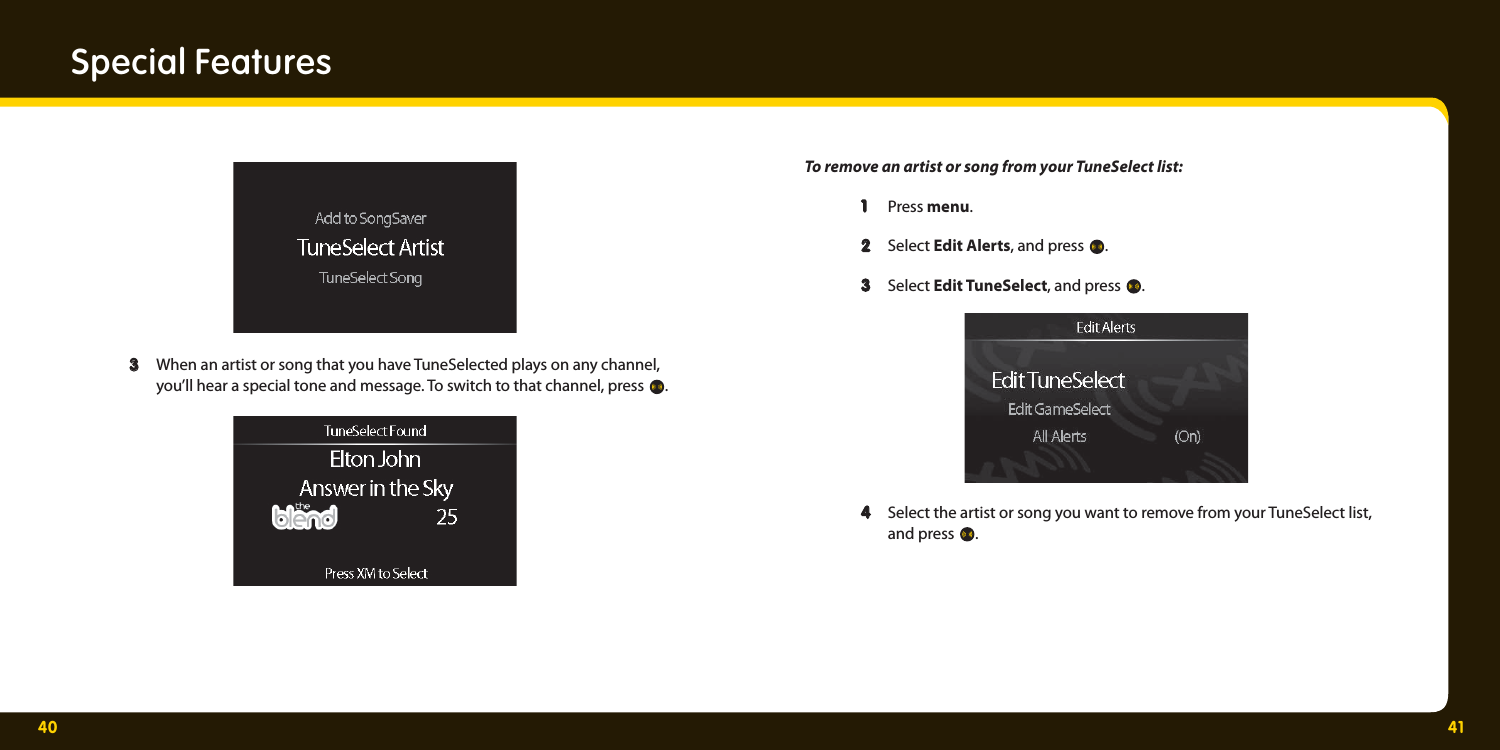 40 41Special Features  3  3   When an artist or song that you have TuneSelected plays on any channel,     you’ll hear a special tone and message. To switch to that channel, press  .  To remove an artist or song from your TuneSelect list:   1   1  Press menu.  2   2  Select Edit Alerts, and press  .   3   3  Select Edit TuneSelect, and press  .   4  4   Select the artist or song you want to remove from your TuneSelect list,   and press .