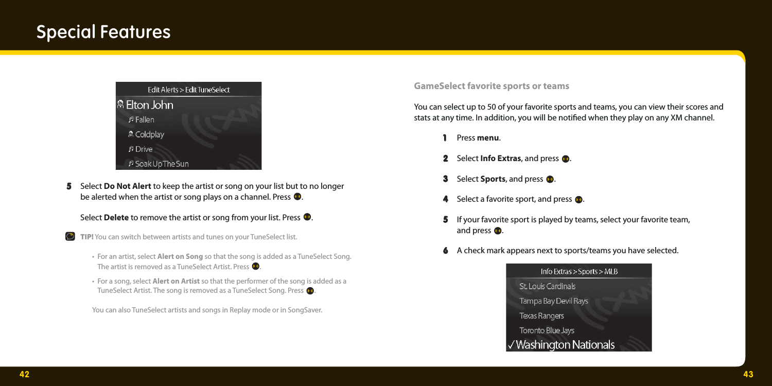 42 43Special Features  5   5  Select Do Not Alert to keep the artist or song on your list but to no longer    be alerted when the artist or song plays on a channel. Press  .  Select Delete to remove the artist or song from your list. Press  .   TIP! You can switch between artists and tunes on your TuneSelect list.   •  For an artist, select Alert on Song so that the song is added as a TuneSelect Song.     The artist is removed as a TuneSelect Artist. Press  .   •  For a song, select Alert on Artist so that the performer of the song is added as a     TuneSelect Artist. The song is removed as a TuneSelect Song. Press  .  You can also TuneSelect artists and songs in Replay mode or in SongSaver.  GameSelect favorite sports or teams You can select up to 50 of your favorite sports and teams, you can view their scores and stats at any time. In addition, you will be noti ed when they play on any XM channel.   1   1  Press menu.  2   2  Select Info Extras, and press  .   3   3  Select Sports, and press  .   4   4  Select a favorite sport, and press  .    5   5  If your favorite sport is played by teams, select your favorite team,   and press .  6   6  A check mark appears next to sports/teams you have selected. 