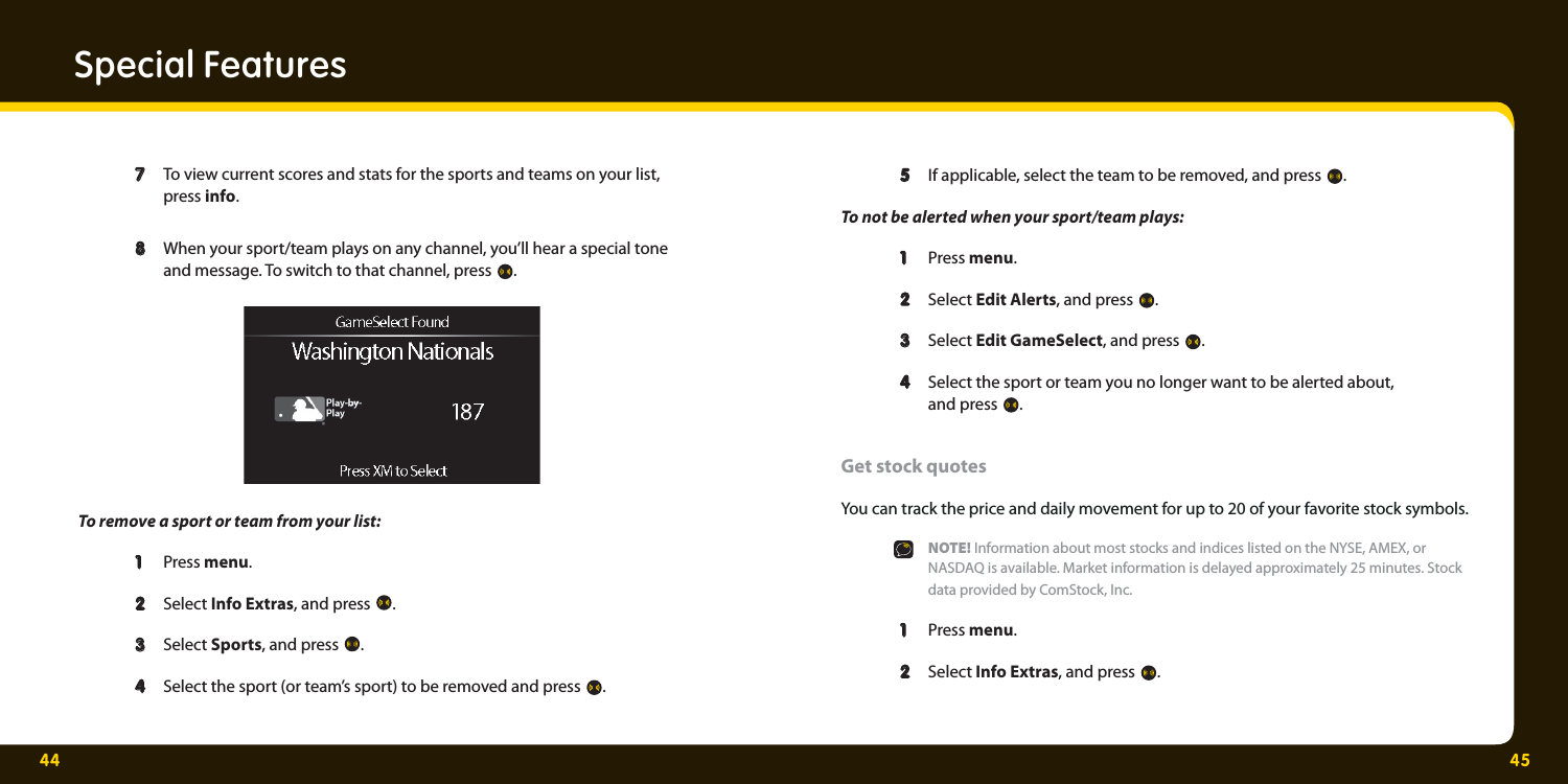 44 45Special Features  7  7   To view current scores and stats for the sports and teams on your list,   press info.   8   8  When your sport/team plays on any channel, you’ll hear a special tone    and message. To switch to that channel, press  . To remove a sport or team from your list:   1  1  Press menu.   2  2   Select Info Extras, and press  .   3  3   Select Sports, and press  .     4   4  Select the sport (or team’s sport) to be removed and press  .     5   5  If applicable, select the team to be removed, and press  . To not be alerted when your sport/team plays:   1  1  Press menu.   2  2   Select Edit Alerts, and press  .  3  3   Select Edit GameSelect, and press  .  4  4   Select the sport or team you no longer want to be alerted about,   and press .Get stock quotes You can track the price and daily movement for up to 20 of your favorite stock symbols.  NOTE! Information about most stocks and indices listed on the NYSE, AMEX, or    NASDAQ is available. Market information is delayed approximately 25 minutes. Stock       data provided by ComStock, Inc.  1   1  Press menu.  2   2  Select Info Extras, and press  . 