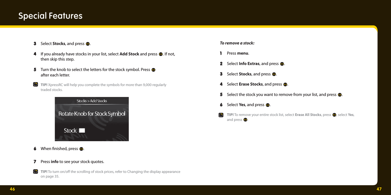 46 47  3  3  Select Stocks, and press  .  4  4   If you already have stocks in your list, select Add Stock and press  . If not,     then skip this step.  5 5   Turn the knob to select the letters for the stock symbol. Press     after each letter.   TIP! XpressRC will help you complete the symbols for more than 9,000 regularly   traded stocks.  6  6   When  nished, press  .  7  7   Press info to see your stock quotes.    TIP! To turn on/o  the scrolling of stock prices, refer to Changing the display appearance     on page 35.   1    2    3   4  Special Features To remove a stock:   1   1  Press menu.  2   2  Select Info Extras, and press  .   3  3  Select Stocks, and press  .   4   4  Select Erase Stocks, and press  .   5  5   Select the stock you want to remove from your list, and press  .   6  6  Select Yes, and press  .   TIP! To remove your entire stock list, select Erase All Stocks, press  , select Ye s ,   and press . 