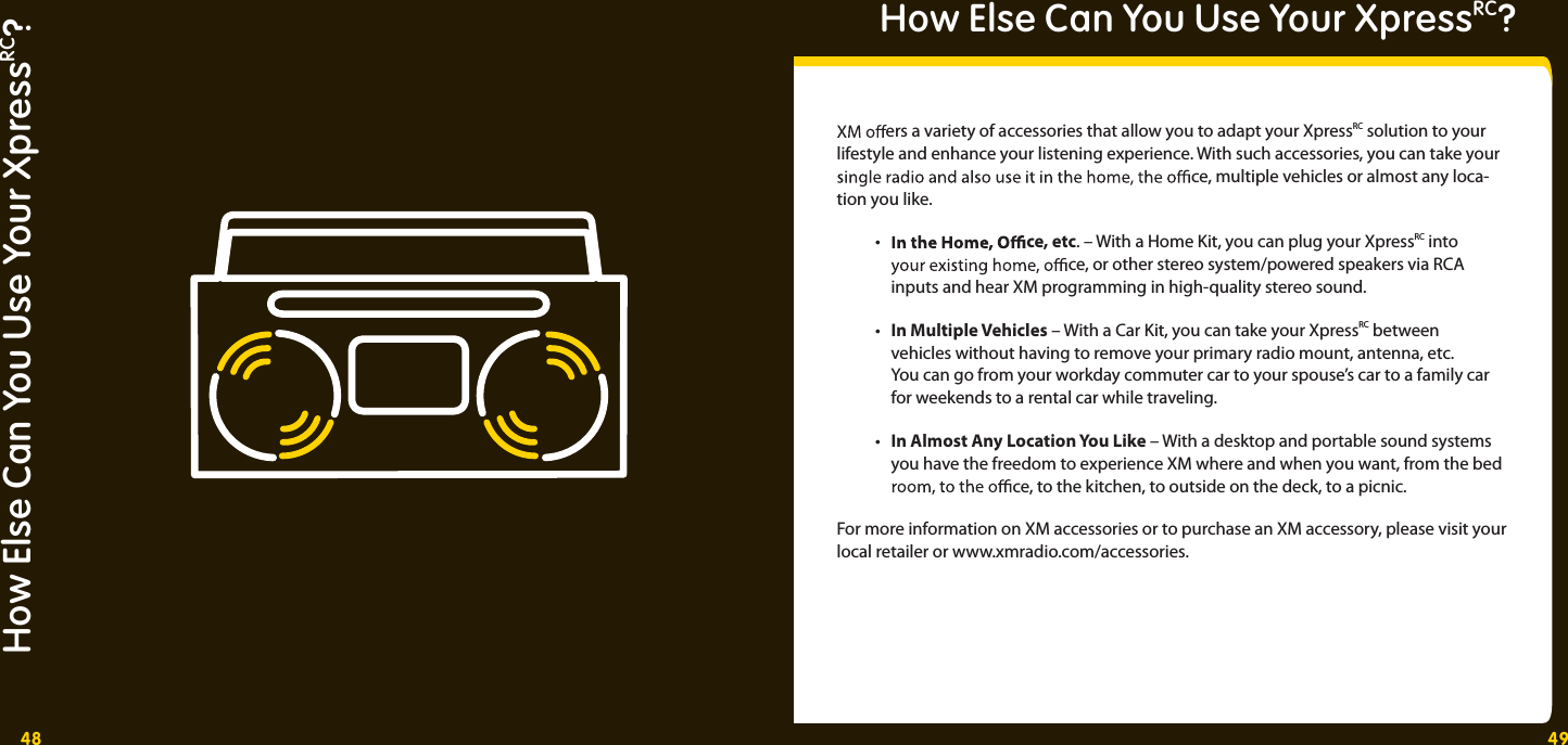 48 49How Else Can You Use Your XpressRC?How Else Can You Use Your XpressRC? ers a variety of accessories that allow you to adapt your XpressRC solution to your lifestyle and enhance your listening experience. With such accessories, you can take your   ce, multiple vehicles or almost any loca-tion you like.  •    ce, etc. – With a Home Kit, you can plug your XpressRC into   ce, or other stereo system/powered speakers via RCA     inputs and hear XM programming in high-quality stereo sound.  • In Multiple Vehicles – With a Car Kit, you can take your XpressRC between    vehicles without having to remove your primary radio mount, antenna, etc.     You can go from your workday commuter car to your spouse’s car to a family car     for weekends to a rental car while traveling. • In Almost Any Location You Like – With a desktop and portable sound systems      you have the freedom to experience XM where and when you want, from the bed  ce, to the kitchen, to outside on the deck, to a picnic. For more information on XM accessories or to purchase an XM accessory, please visit your local retailer or www.xmradio.com/accessories. 