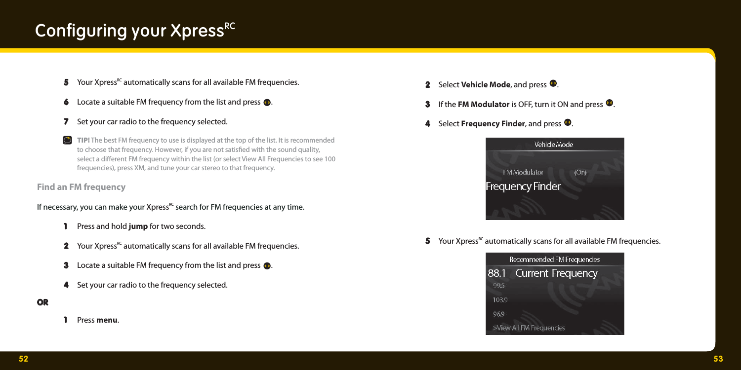 52 53Conﬁ guring your XpressRC  5  5 Your XpressRC automatically scans for all available FM frequencies.    6  6 Locate a suitable FM frequency from the list and press  .    7  7 Set your car radio to the frequency selected.   TIP! The best FM frequency to use is displayed at the top of the list. It is recommended     to choose that frequency. However, if you are not satis ed with the sound quality,     select a di erent FM frequency within the list (or select View All Frequencies to see 100     frequencies), press XM, and tune your car stereo to that frequency. Find an FM frequency If necessary, you can make your XpressRC search for FM frequencies at any time.   1   1  Press and hold jump for two seconds.   2   2  Your XpressRC automatically scans for all available FM frequencies.    3   3  Locate a suitable FM frequency from the list and press  .   4   4  Set your car radio to the frequency selected. OROR  1  1 Press menu.    2  2 Select Vehicle Mode, and press  .   3  3 If the FM Modulator is OFF, turn it ON and press  .  4  4 Select Frequency Finder, and press  .    5  5 Your XpressRC automatically scans for all available FM frequencies.   