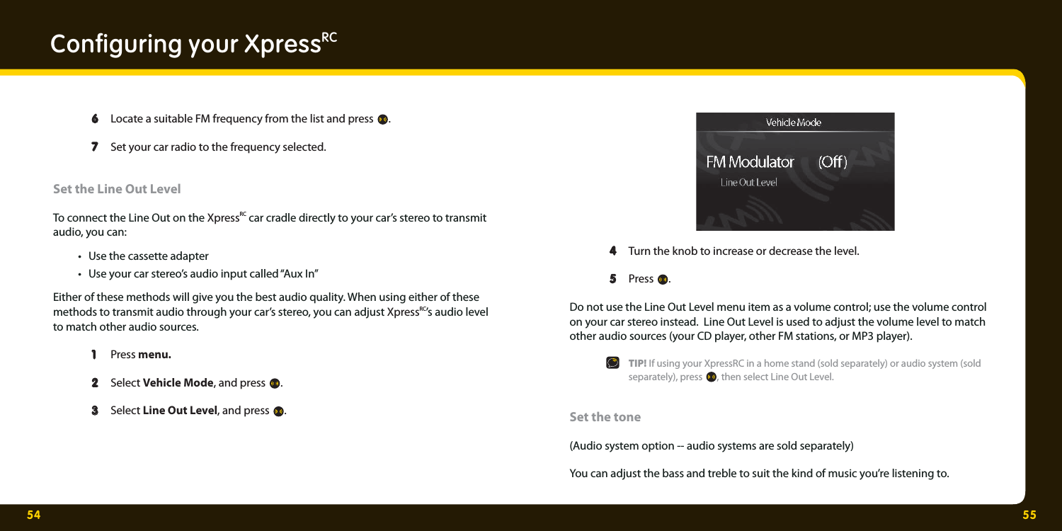 54 55Conﬁ guring your XpressRC  6  6 Locate a suitable FM frequency from the list and press  .  7 7  Set your car radio to the frequency selected. Set the Line Out LevelTo connect the Line Out on the XpressRC car cradle directly to your car’s stereo to transmit audio, you can:  •  Use the cassette adapter  •  Use your car stereo’s audio input called “Aux In”Either of these methods will give you the best audio quality. When using either of these methods to transmit audio through your car’s stereo, you can adjust XpressRC’s audio level to match other audio sources.   1   1  Press menu.  2   2  Select Vehicle Mode, and press  .   3   3  Select Line Out Level, and press  .   4   4  Turn the knob to increase or decrease the level.    5  5 Press  .   Do not use the Line Out Level menu item as a volume control; use the volume control on your car stereo instead.  Line Out Level is used to adjust the volume level to match other audio sources (your CD player, other FM stations, or MP3 player).  TIP! If using your XpressRC in a home stand (sold separately) or audio system (sold   separately), press , then select Line Out Level. Set the tone(Audio system option -- audio systems are sold separately)You can adjust the bass and treble to suit the kind of music you’re listening to. 