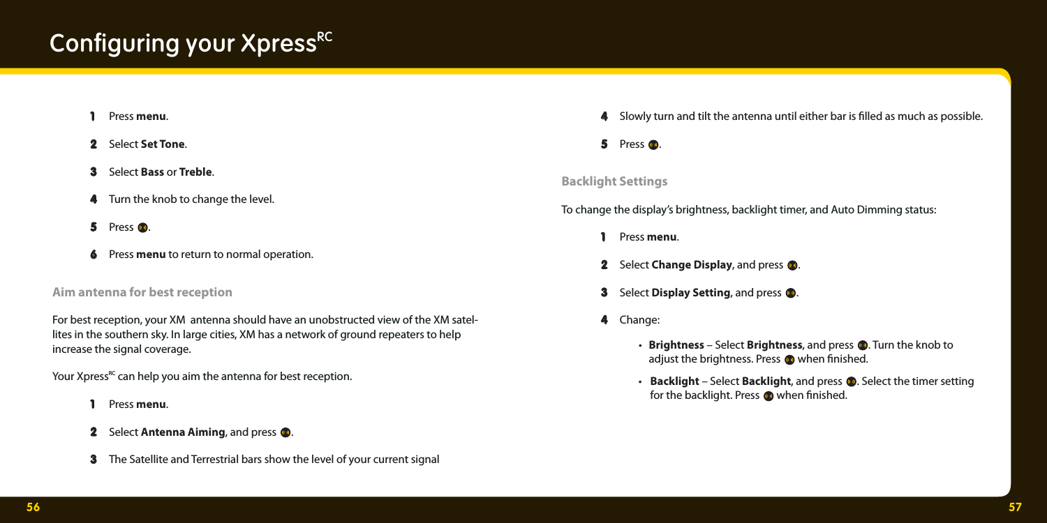 56 57Conﬁ guring your XpressRC  1  1 Press menu.    2  2 Select Set Tone.   3  3 Select Bass or Treble.  4  4 Turn the knob to change the level.   5  5 Press  .   6  6 Press menu to return to normal operation. Aim antenna for best receptionFor best reception, your XM  antenna should have an unobstructed view of the XM satel-lites in the southern sky. In large cities, XM has a network of ground repeaters to help increase the signal coverage. Your XpressRC can help you aim the antenna for best reception.  1  1   Press menu.  2   2  Select Antenna Aiming, and press  .    3   3  The Satellite and Terrestrial bars show the level of your current signal   4   4  Slowly turn and tilt the antenna until either bar is  lled as much as possible.     5  5 Press  .   Backlight SettingsTo change the display’s brightness, backlight timer, and Auto Dimming status:   1  1 Press menu.    2  2 Select Change Display, and press  .   3  3 Select Display Setting, and press  .   4  4 Change:  • Brightness – Select Brightness, and press  . Turn the knob to        adjust the brightness. Press   when  nished.  • Backlight – Select Backlight, and press  . Select the timer setting       for the backlight. Press   when  nished. 