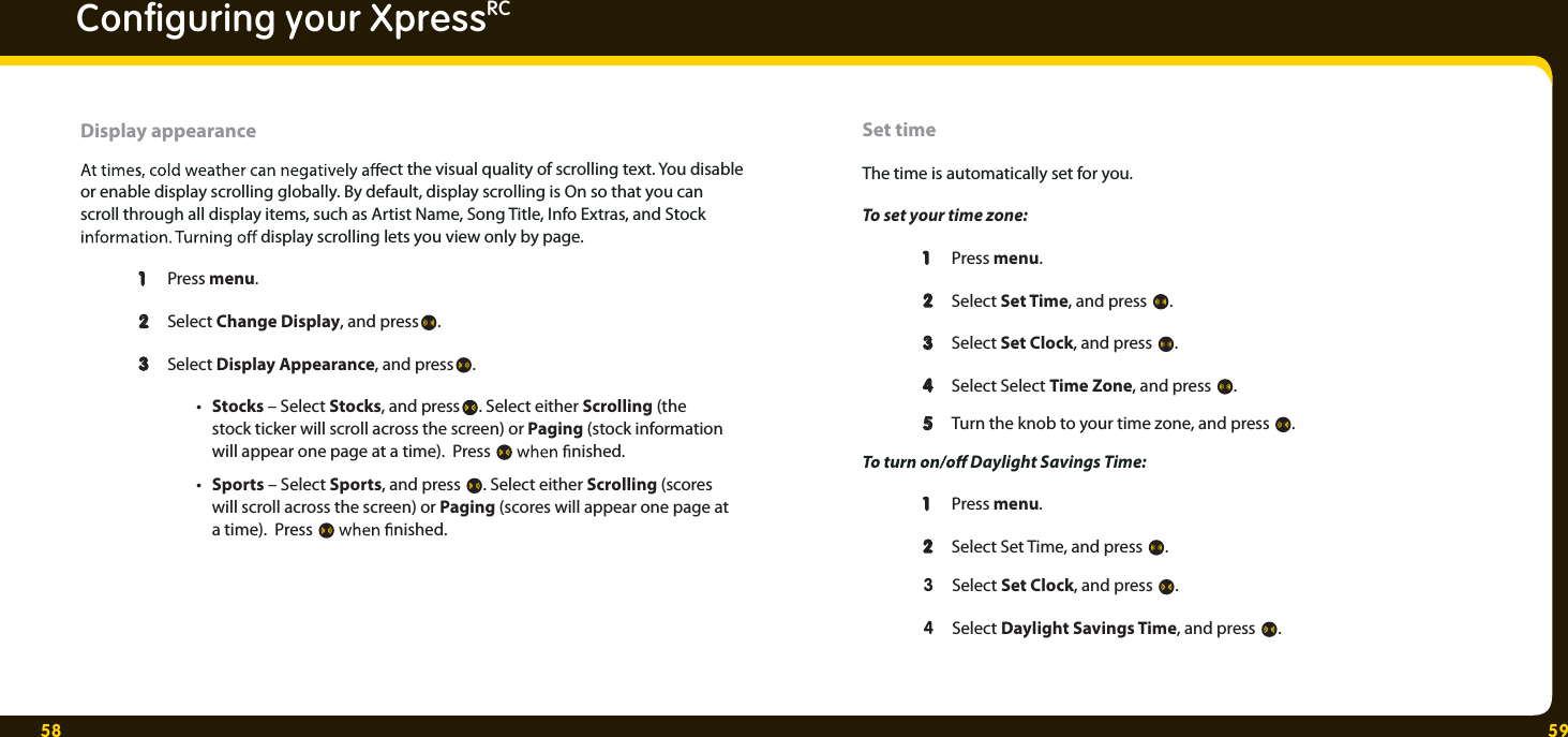 58 59Conﬁ guring your XpressRCDisplay appearance  ect the visual quality of scrolling text. You disable or enable display scrolling globally. By default, display scrolling is On so that you can scroll through all display items, such as Artist Name, Song Title, Info Extras, and Stock   display scrolling lets you view only by page.  1  1 Press menu.22Select Change Display, and press .  3  3 Select Display Appearance, and press . • Stocks – Select Stocks, and press . Select either Scrolling (the     stock ticker will scroll across the screen) or Paging (stock information     will appear one page at a time).  Press   nished.  • Sports – Select Sports, and press  . Select either Scrolling (scores     will scroll across the screen) or Paging (scores will appear one page at    a time).  Press   nished.  Set time The time is automatically set for you. To set your time zone:    1  1 Press menu.  2  2 Select Set Time, and press  .  3  3 Select Set Clock, and press  .  4  4 Select Select Time Zone, and press  .  5  5 Turn the knob to your time zone, and press  .   Daylight Savings Time:   1  1 Press menu.  2  2 Select Set Time, and press  . 3 Select Set Clock, and press  .   4 Select Daylight Savings Time, and press  . 