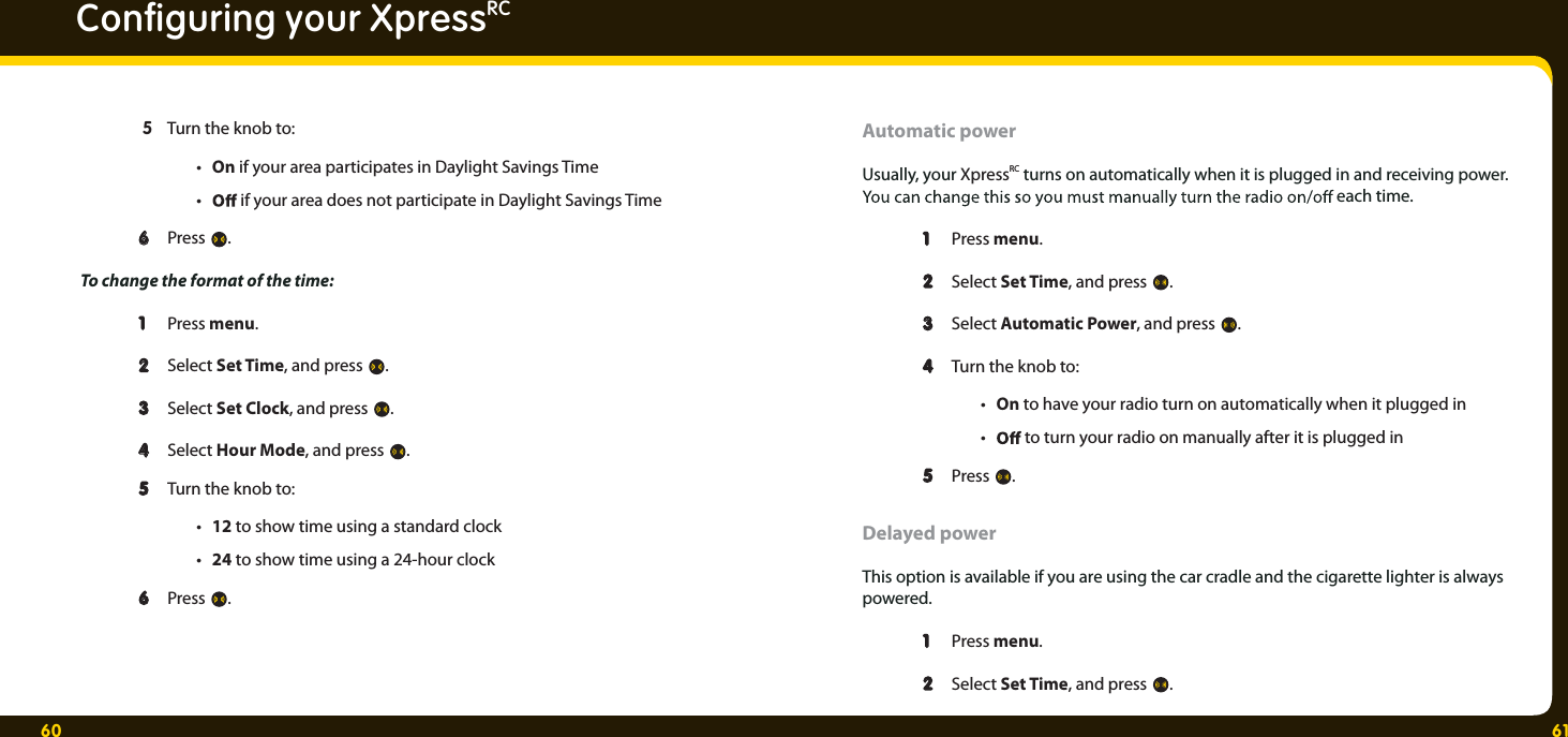 60 61Conﬁ guring your XpressRC  5  Turn the knob to: • On if your area participates in Daylight Savings Time •   if your area does not participate in Daylight Savings Time  6 6 Press  . To change the format of the time:  1 1 Press menu.   2 2 Select Set Time, and press  .  3 3 Select Set Clock, and press  .   4 4 Select Hour Mode, and press  .  55  Turn the knob to: • 12 to show time using a standard clock • 24 to show time using a 24-hour clock 66  Press  . Automatic power Usually, your XpressRC turns on automatically when it is plugged in and receiving power.   each time. 1  1 Press menu.   2  2 Select Set Time, and press .  3  3 Select Automatic Power, and press .  4  4 Turn the knob to: • On to have your radio turn on automatically when it plugged in •   to turn your radio on manually after it is plugged in  5  5 Press . Delayed power This option is available if you are using the car cradle and the cigarette lighter is always powered. 1  1 Press menu.   2  2 Select Set Time, and press . 