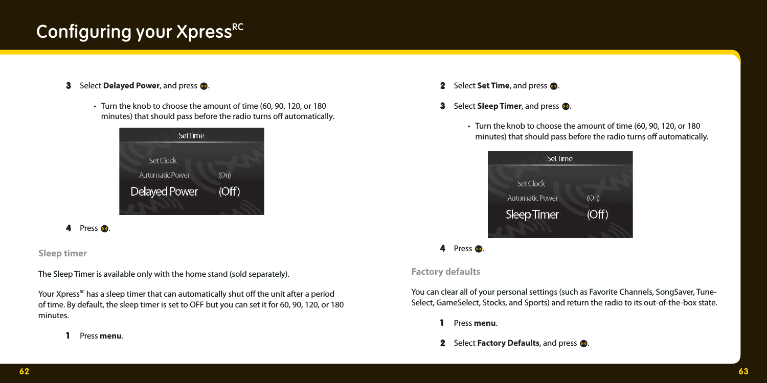 62 63Conﬁ guring your XpressRC  3  3 Select Delayed Power, and press .   •  Turn the knob to choose the amount of time (60, 90, 120, or 180     minutes) that should pass before the radio turns o  automatically.   4  4 Press . Sleep timer The Sleep Timer is available only with the home stand (sold separately).Your XpressRC has a sleep timer that can automatically shut o  the unit after a period of time. By default, the sleep timer is set to OFF but you can set it for 60, 90, 120, or 180 minutes.  1 1  Press menu.     2  2 Select Set Time, and press .   3  3 Select Sleep Timer, and press .  •  Turn the knob to choose the amount of time (60, 90, 120, or 180     minutes) that should pass before the radio turns o  automatically.   4  4 Press . Factory defaults You can clear all of your personal settings (such as Favorite Channels, SongSaver, Tune-Select, GameSelect, Stocks, and Sports) and return the radio to its out-of-the-box state.  1 1  Press menu.    2  2 Select Factory Defaults, and press . 