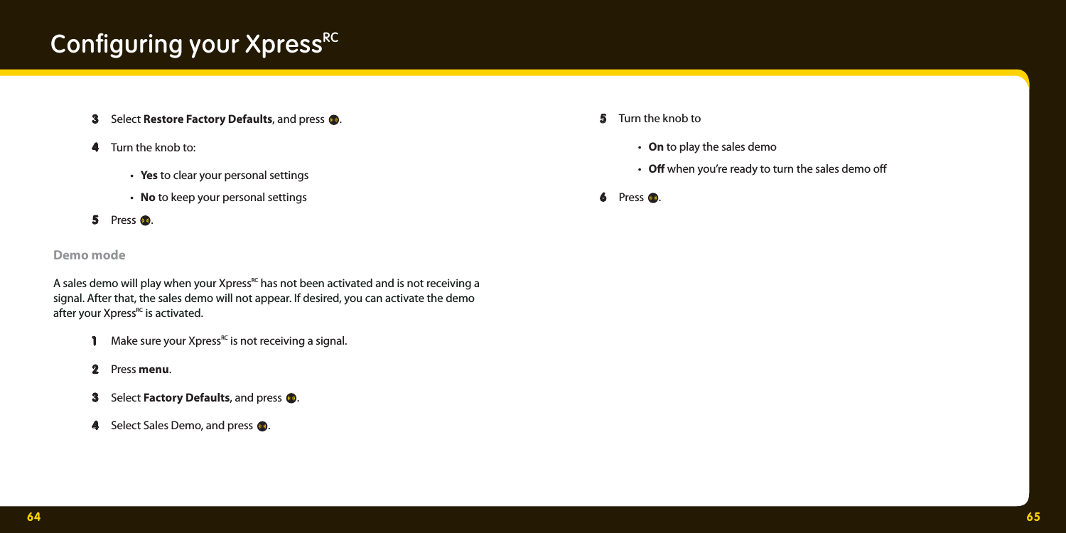 64 65  3  3 Select Restore Factory Defaults, and press .   4  4 Turn the knob to:  • Yes to clear your personal settings • No to keep your personal settings  5  5 Press . Demo modeA sales demo will play when your XpressRC has not been activated and is not receiving a signal. After that, the sales demo will not appear. If desired, you can activate the demo after your XpressRC is activated.   1  1 Make sure your XpressRC is not receiving a signal.  2  2 Press menu. 3 3  Select Factory Defaults, and press .    4  4 Select Sales Demo, and press . Conﬁ guring your XpressRC  5  5 Turn the knob to • On to play the sales demo • O  when you’re ready to turn the sales demo o   6  6 Press . 